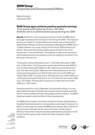 BMW Group
                       Corporate and Governmental Affairs

                       Media Information
                       3 November 2009



                       BMW Group again achieves positive quarterly earnings
                       Third-quarter profit before tax of euro 126 million
                       Reithofer: aim is to achieve positive group earnings for 2009

                       Munich. Despite the continuing adverse economic climate, the BMW Group
                       once again recorded positive earnings for the third quarter 2009. “The measures
                       we have put in place to increase efficiency and reduce costs are taking effect“,
                       stated Norbert Reithofer, Chairman of the Board of Management of BMW AG on
                       Tuesday in Munich. As a result, earnings for the full year 2009 are likely to be
                       positive: “We are aiming to achieve positive group earnings for the current
                       financial year“, continued Reithofer. This prediction is made on the assumption
                       that the global economy and conditions on the car markets do not worsen in the
                       period up to the year-end.

                       Third-quarter revenues decreased to euro 11,759 million (third quarter 2008:
                       euro 12,588 million). The Group reports a profit before financial result (EBIT) of
                       euro 55 million (third quarter 2008: euro 387 million) and a profit before tax of
                       euro 126 million (third quarter 2008: euro 279 million). Revenues for the nine-
                       month period decreased to euro 36,239 million (first nine months 2008: euro
                       40,425 million). EBIT amounted to euro 169 million (first nine months 2008: euro
                       1,639 million) and the profit before tax to euro 79 million (first nine months 2008:
                       euro 1,522 million). The profit after tax was euro 47 million (first nine months
                       2008: euro 1,292 million).

                       During the period from July to September, the automobile industry in its main
                       sales markets was again confronted with reduced consumer spending and with
                       intense market competition amidst unfavourable business conditions. The BMW
                       Group was unable to avoid the effects of these developments.

                       The BMW Group, however, continues to benefit from having reacted quickly to
                       the global financial and economic crisis by putting a wide range of measures into
                       place at an early stage. As a result, the BMW Group has been able to improve its
                       cost structures continually over the course of the year. A whole range of
                       efficiency improvement measures are being implemented at great pace on both
          Company
         Bayerische    the cost and the revenues side to offset the impact of adverse market
    Motoren Werke
  Aktiengesellschaft   conditions.
          Address
         BMW AG
   80788 München

         Telephone
 +49 89 382-24118


          Internet
www.bmwgroup.com
 