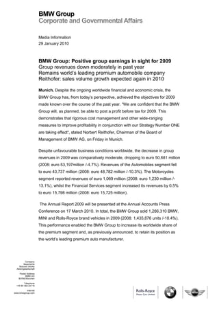 BMW Group
                       Corporate and Governmental Affairs

                       Media Information
                       29 January 2010



                       BMW Group: Positive group earnings in sight for 2009
                       Group revenues down moderately in past year
                       Remains world’s leading premium automobile company
                       Reithofer: sales volume growth expected again in 2010

                       Munich. Despite the ongoing worldwide financial and economic crisis, the
                       BMW Group has, from today’s perspective, achieved the objectives for 2009
                       made known over the course of the past year. “We are confident that the BMW
                       Group will, as planned, be able to post a profit before tax for 2009. This
                       demonstrates that rigorous cost management and other wide-ranging
                       measures to improve profitability in conjunction with our Strategy Number ONE
                       are taking effect“, stated Norbert Reithofer, Chairman of the Board of
                       Management of BMW AG, on Friday in Munich.

                       Despite unfavourable business conditions worldwide, the decrease in group
                       revenues in 2009 was comparatively moderate, dropping to euro 50,681 million
                       (2008: euro 53,197million /-4.7%). Revenues of the Automobiles segment fell
                       to euro 43,737 million (2008: euro 48,782 million /-10.3%). The Motorcycles
                       segment reported revenues of euro 1,069 million (2008: euro 1,230 million /-
                       13.1%), whilst the Financial Services segment increased its revenues by 0.5%
                       to euro 15,798 million (2008: euro 15,725 million).

                       The Annual Report 2009 will be presented at the Annual Accounts Press
                       Conference on 17 March 2010. In total, the BMW Group sold 1,286,310 BMW,
                       MINI and Rolls-Royce brand vehicles in 2009 (2008: 1,435,876 units /-10.4%).
                       This performance enabled the BMW Group to increase its worldwide share of
                       the premium segment and, as previously announced, to retain its position as
                       the world’s leading premium auto manufacturer.




          Company
         Bayerische
    Motoren Werke
  Aktiengesellschaft

     Postal Address
          BMW AG
    80788 München

         Telephone
  +49 89 382-24118

          Internet
www.bmwgroup.com
 