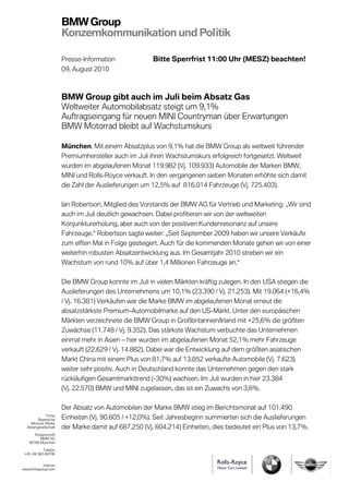 BMW Group
                       Konzernkommunikation und Politik

                       Presse-Information              Bitte Sperrfrist 11:00 Uhr (MESZ) beachten!
                       09. August 2010



                       BMW Group gibt auch im Juli beim Absatz Gas
                       Weltweiter Automobilabsatz steigt um 9,1%
                       Auftragseingang für neuen MINI Countryman über Erwartungen
                       BMW Motorrad bleibt auf Wachstumskurs

                       München. Mit einem Absatzplus von 9,1% hat die BMW Group als weltweit führender
                       Premiumhersteller auch im Juli ihren Wachstumskurs erfolgreich fortgesetzt. Weltweit
                       wurden im abgelaufenen Monat 119.982 (Vj. 109.933) Automobile der Marken BMW,
                       MINI und Rolls-Royce verkauft. In den vergangenen sieben Monaten erhöhte sich damit
                       die Zahl der Auslieferungen um 12,5% auf 816.014 Fahrzeuge (Vj. 725.403).

                       Ian Robertson, Mitglied des Vorstands der BMW AG für Vertrieb und Marketing: „Wir sind
                       auch im Juli deutlich gewachsen. Dabei profitieren wir von der weltweiten
                       Konjunkturerholung, aber auch von der positiven Kundenresonanz auf unsere
                       Fahrzeuge.“ Robertson sagte weiter: „Seit September 2009 haben wir unsere Verkäufe
                       zum elften Mal in Folge gesteigert. Auch für die kommenden Monate gehen wir von einer
                       weiterhin robusten Absatzentwicklung aus. Im Gesamtjahr 2010 streben wir ein
                       Wachstum von rund 10% auf über 1,4 Millionen Fahrzeuge an.“

                       Die BMW Group konnte im Juli in vielen Märkten kräftig zulegen. In den USA stiegen die
                       Auslieferungen des Unternehmens um 10,1% (23.390 / Vj. 21.253). Mit 19.064 (+16,4%
                       / Vj. 16.381) Verkäufen war die Marke BMW im abgelaufenen Monat erneut die
                       absatzstärkste Premium-Automobilmarke auf den US-Markt. Unter den europäischen
                       Märkten verzeichnete die BMW Group in Großbritannien/Irland mit +25,6% die größten
                       Zuwächse (11.748 / Vj. 9.352). Das stärkste Wachstum verbuchte das Unternehmen
                       einmal mehr in Asien – hier wurden im abgelaufenen Monat 52,1% mehr Fahrzeuge
                       verkauft (22.629 / Vj. 14.882). Dabei war die Entwicklung auf dem größten asiatischen
                       Markt China mit einem Plus von 81,7% auf 13.852 verkaufte Automobile (Vj. 7.623)
                       weiter sehr positiv. Auch in Deutschland konnte das Unternehmen gegen den stark
                       rückläufigen Gesamtmarkttrend (-30%) wachsen. Im Juli wurden in hier 23.384
                       (Vj. 22.570) BMW und MINI zugelassen, das ist ein Zuwachs von 3,6%.

                       Der Absatz von Automobilen der Marke BMW stieg im Berichtsmonat auf 101.490
              Firma
         Bayerische    Einheiten (Vj. 90.605 / +12,0%). Seit Jahresbeginn summierten sich die Auslieferungen
    Motoren Werke
  Aktiengesellschaft   der Marke damit auf 687.250 (Vj. 604.214) Einheiten, dies bedeutet ein Plus von 13,7%.
      Postanschrift
         BMW AG
   80788 München

           Telefon
 +49 89 382-68796


          Internet
www.bmwgroup.com
 