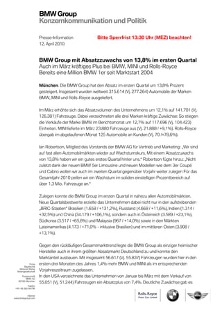 BMW Group
                       Konzernkommunikation und Politik

                       Presse-Information              Bitte Sperrfrist 13:30 Uhr (MEZ) beachten!
                       12. April 2010



                       BMW Group mit Absatzzuwachs von 13,8% im ersten Quartal
                       Auch im März kräftiges Plus bei BMW, MINI und Rolls-Royce
                       Bereits eine Million BMW 1er seit Marktstart 2004

                       München. Die BMW Group hat den Absatz im ersten Quartal um 13,8% Prozent
                       gesteigert. Insgesamt wurden weltweit 315.614 (Vj. 277.264) Automobile der Marken
                       BMW, MINI und Rolls-Royce ausgeliefert.

                       Im März erhöhte sich das Absatzvolumen des Unternehmens um 12,1% auf 141.701 (Vj.
                       126.381) Fahrzeuge. Dabei verzeichneten alle drei Marken kräftige Zuwächse: So stiegen
                       die Verkäufe der Marke BMW im Berichtsmonat um 12,7% auf 117.696 (Vj. 104.423)
                       Einheiten. MINI lieferte im März 23.880 Fahrzeuge aus (Vj. 21.888 / +9,1%). Rolls-Royce
                       übergab im abgelaufenen Monat 125 Automobile an Kunden (Vj. 70 /+78,6%).

                       Ian Robertson, Mitglied des Vorstands der BMW AG für Vertrieb und Marketing: „Wir sind
                       auf fast allen Automobilmärkten wieder auf Wachstumskurs. Mit einem Absatzzuwachs
                       von 13,8% haben wir ein gutes erstes Quartal hinter uns.“ Robertson fügte hinzu: „Nicht
                       zuletzt dank der neuen BMW 5er Limousine und neuen Modellen wie dem 3er Coupé
                       und Cabrio wollen wir auch im zweiten Quartal gegenüber Vorjahr weiter zulegen Für das
                       Gesamtjahr 2010 peilen wir ein Wachstum im soliden einstelligen Prozentbereich auf
                       über 1,3 Mio. Fahrzeuge an.“

                       Zulegen konnte die BMW Group im ersten Quartal in nahezu allen Automobilmärkten.
                       Neue Quartalsbestwerte erzielte das Unternehmen dabei nicht nur in den aufstrebenden
                       „BRIC-Staaten“ Brasilien (1.658 / +131,2%), Russland (4.668 / +11,6%), Indien (1.314 /
                       +32,5%) und China (34.179 / +106,1%), sondern auch in Österreich (3.589 / +23,1%),
                       Südkorea (3.517 / +65,8%) und Malaysia (967 / +14,0%) sowie in den Märkten
                       Lateinamerikas (4.173 / +71,0% - inklusive Brasilien) und im mittleren Osten (3.908 /
                       +13,1%).

                       Gegen den rückläufigen Gesamtmarkttrend legte die BMW Group als einziger heimischer
                       Hersteller auch in ihrem größten Absatzmarkt Deutschland zu und konnte den
                       Marktanteil ausbauen. Mit insgesamt 56.617 (Vj. 55.837) Fahrzeugen wurden hier in den
              Firma    ersten drei Monaten des Jahres 1,4% mehr BMW und MINI als im entsprechenden
         Bayerische
    Motoren Werke
  Aktiengesellschaft   Vorjahreszeitraum zugelassen.
      Postanschrift    In den USA verzeichnete das Unternehmen von Januar bis März mit dem Verkauf von
         BMW AG
   80788 München
                       55.051 (Vj. 51.244) Fahrzeugen ein Absatzplus von 7,4%. Deutliche Zuwächse gab es
           Telefon
 +49 89 382-68796


          Internet
www.bmwgroup.com
 