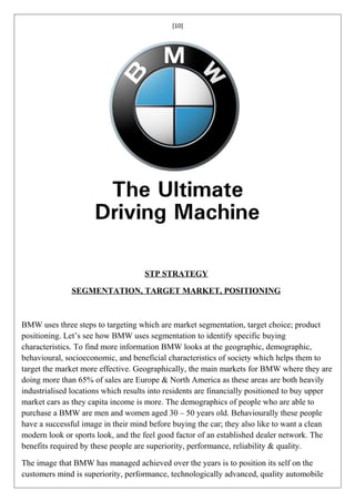 [10]




                                    STP STRATEGY

               SEGMENTATION, TARGET MARKET, POSITIONING



BMW uses three steps to targeting which are market segmentation, target choice; product
positioning. Let’s see how BMW uses segmentation to identify specific buying
characteristics. To find more information BMW looks at the geographic, demographic,
behavioural, socioeconomic, and beneficial characteristics of society which helps them to
target the market more effective. Geographically, the main markets for BMW where they are
doing more than 65% of sales are Europe & North America as these areas are both heavily
industrialised locations which results into residents are financially positioned to buy upper
market cars as they capita income is more. The demographics of people who are able to
purchase a BMW are men and women aged 30 – 50 years old. Behaviourally these people
have a successful image in their mind before buying the car; they also like to want a clean
modern look or sports look, and the feel good factor of an established dealer network. The
benefits required by these people are superiority, performance, reliability & quality.

The image that BMW has managed achieved over the years is to position its self on the
customers mind is superiority, performance, technologically advanced, quality automobile
 