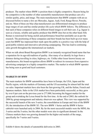 [11]

producer. The market where BMW is position them is highly competitive. Reason being for
the competitive is the number of other automobile manufacturers that produce cars of a
similar quality, price, and image. The main manufacturers that BMW compete with are as
discussed before to name a few are Mercedes, Jaguar, Audi, Ford, Range Rover, Porsche,
and etc. Most of these are blue chip manufacturers use differentiated strategies to produce
large ranges of cars and has similar product life cycle which BMW follows. The difference is
that each of these companies relies on different brand images to sell their cars. E.g. Jaguar is
seen as a luxury, reliable and quality producer that BMW does but on the other hand Alfa
Romeo is renowned for being stylish and performance breed but unreliable car as per the
research. The positioning of these companies and their brands has been built up over many
years but BMW has impressed their mark upon the public in a positive way with the help of
good public relation and innovative advertising campaigning. This has lead to continuing
sales growth throughout the international car markets.

When we talk about Brand Recognition BMW is an instantly recognized brand name that has
a reputation for its age-old tradition of quality. Also many of us identify its logo from a
distance during travelling in cities, highways, etc. Unlike other lesser known luxury car
manufacturers, this brand recognition allows BMW to redirect its resources from expensive
advertising campaigns in a highly competitive market. The market in which BMW operates
has being seen as good and loyal customers.



MARKETS OF BMW

The main markets for BMW automobiles have been in Europe, the USA, Japan and the
Pacific region, with the markets of Germany and the US accounting for almost half the total
car sales. Important markets have also been the fast-growing UK, and the Italian, French and
Japanese markets. Sales in the USA market have been particularly successful, as they grew
by over 8 per cent on the previous year to 277,000, becoming the biggest market for the
group and overtaking the Lexus brand for the first time. At the end of 2003, the outlook for
2004 by group management and industry observers was upbeat. This view was supported by
the successful launch of the new 5-series, the consolidation in Europe and Asia of the BMW
Z4, the introduction of the BMW X3. The new BMW 1 Series and the BMW 6 Series
cabriolet were launched early in 2004. By far the most successful models were the MINI, the
3-series and the 5-series, but the other models were also in significant demand. In the
Chinese markets there was growing demand for the higher end models of the range,
specifically for 7-series and 5-series.



Exhibit 4 shows the details of automobile deliveries in 2003.
 