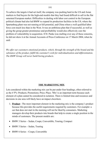 [13]

To achieve the targets it had set itself, the company was pushing hard in the US and Asian
markets to find buyers for the high-end models that they had found difficult to sell in the flat
saturated European market. Difficulties in dealing with labor cost control in the European
political climate had also led BMW to expand its production facilities in the US, where the
Spartanburg plant was not running at full potential, and China where a well qualified labor
force cost much less than in the West. It was an ambitious plan that if successful, as well as
giving the group greater prominence and profitability would also effectively cure the
problem of vulnerability to acquisition. If H. Panke was mulling over any of these concerns,
he did not show it at the Annual Accounts of Press Conference on 17 March 2004, when he
said:



We offer our customers emotional products, which, through the strength of the brand and the
substance of the product, fulfill the customer's wish for individualization and differentiation.
The BMW Group will never build boring products.




                                   THE MARKETING MIX

Lets considered within the marketing mix can be put under four headings, often referred to
as the 4 'P's: Products; Promotions; Price; Place. 'Mix' is an important term because each
element of a plan cannot be considered in isolation. There is limited time and resources and
decisions in one area will likely have an impact elsewhere.

   1. Product : The most important element in the marketing mix is the company’s product
      because this provides the useful requirements required by customers. For example: a
      car that does not start in the morning will not be liked by consumers. Marketing
      managers develop their products into brands that help to create a single position in the
      minds of customers. The present models are:

   • BMW 3 Series – Sedan, Coupe, Convertible, Touring, Compact

   • BMW 5 Series – Sedan, Touring

   • BMW 6 Series – Coupe, Convertible
 