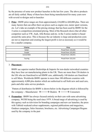 [15]

by the presence of some new product launches in the last few years. The above products
are all fairly settled. Many of them have been being manufactured for many years now
with several re-designs and re-launches

2. Price : BMW price ranges are from approximately £16,000 to £60,000 plus. There are
   many factors that can affect their car prices such as engine size, motor sport versions,
   etc. Let’s take an example of the pricing strategy that has been used by BMW for the
   3-series is competition-orientated pricing. Most of the Research shows that all other
   competitor such as VW, Audi, Alfa Romeo and etc. in the 3-series market is based
   around the same price. This is because the car industry is large and production costs
   are not so important and creating the largest profit is not as necessary as it would be
   for a smaller company.




3. Placement :

   BMW use superior market Dealerships & Imports for non-dealer networked countries
   they have four car manufacturing plants in the UK. There are more than 156 dealers in
   the UK who are franchised to sell BMW cars, additionally 148 dealers are franchised
   to sell Minis. Worldwide BMW operate in more than 100 different countries with
   approximately 4,000 plus dealers which are authorised to sell both new and used cars,
   parts and after sales service products.

   `Pattern of distribution for BMW is shown below in the diagram which is followed by
   the company: - Manufacturer >>>>> Dealers  >>>>> Consumers

4. Promotion : BMW has always focused entirely on their cars with same advertising
   company, WCRS being the used since 1979. A broad range of advertising is used by
   this agency such as television for branding campaigns and new car launches, the press
   with Tabloid weekend colour supplements, regional publications and magazines,
   Outdoor campaigns, Sales literature, brochures, etc. Advertising Campaigns/Slogans
   used by the company in the past
 