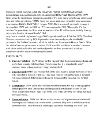 [17]

featured a central character called The Driver who "helped people through difficult
circumstances using deft driving skills-in a prominent BMW" (ref- Hespos, 2002). BMW
Films series the promotional campaign consisted of TV spots that which showed trailers, and
print and online advertising. "BMW Films was a non-traditional concept to show consumers
what makes a BMW a BMW" (Ref- Hespos, 2002). But it was much successful concept it
increased the BMW sales in 2001 by 12.5% as compared to 2000. "During the 1’st four
month of the promotion, the films were viewed more than 11 million times, initially drawing
more visits than the site could handle" (Ref
-http://www.pmalink.org/awards/reggie/2002reggiewinners3.asp, 3 October 2005). The short
films were recommended by 94%. It proved to be so immensely popular that BMW
produced a free DVD of the series, which included extra features (ref -Hespos, 2002). With
this kind of massive promotional activities BMW was able to achieve in mind of costumers
wish of for individualisation and emotional product as these promotional activities
somewhere or other make costumers feel like that.

THE FOUR C’S

   1. Customer solution : BMW strives hard to find out what their customers needs are and
      works hard towards fulfilling them .They believe that it is important to satisfy
      customer needs to keep customers happy and satisfied

   2. Customer cost: BMW also realizes that all the costs taken to design their cars are also
      to be included in the cost of the car. They have retailers selling their cars in different
      regions/countries at different prices based on the acceptable customer cost for that
      region.

   3. Convenience: BMW doesn’t have online purchase systems but due to the high price
      of their products BUT they have an online test drive appointment system for the 7
      series using which doesn’t need to go to the store to test drive the car, hence making it
      more convenient.

   4. Communication : BMW has 24hour hotline numbers to help in communication with
      the company exclusively for certain model customers.They have a website for online
      communication . They believe in listening to customers when they are “with” you.
 