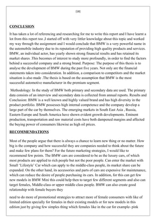 [18]




CONCLUSION

It has taken a lot of referencing and researching for me to write this report and I have learnt a
lot from this report too ,I started off with very littler knowledge about this topic and worked
my way through the assignment and I would conclude that BMW is a very powerful name in
the automobile industry due to its reputation of providing high quality products and services.
BMW, an individual actor, has yearly shown strong financial results and has retained its
market shares .This becomes of interest to study more profoundly, in order to find the factors
behind a successful company and a strong brand. Purpose: The purpose of this thesis is to
analyse the development of BMW during the past five years. Not only are the financial
statements taken into consideration. In addition, a comparison to competitors and the market
situation is also made .The thesis is based on the assumption that BMW is the most
successful automotive manufacturer in the premium segment.

 Methodology: In the study of BMW both primary and secondary data are used. The primary
data consists of an interview and secondary data is collected from annual reports. Results and
Conclusion: BMW is a well known and highly valued brand and has high diversity in the
product portfolio. BMW possesses high internal competence and the company develop a
large part of the car by themselves. The emerging markets in South East Asia , Russia,
Eastern Europe and South America have shown evident growth developments. Eminent
production, transportation and raw material costs have both dampened margins and affected
the buying power of consumers likewise as high oil prices.

RECOMMENDATIONS

Most of the people argue that there is always a chance to learn new thing or no matter. How
big is the company and how successful they are companies needed to think about the future
and make few plans for them? For the future marketing strategies, I would like to
recommend few points. The BMW cars are considered to be as the luxury cars, of which
most products are applied to rich people but not the poor people. Can enter the market with
Small ‘Lifestyle’ Car which can apply to the middle-class people, its market share can be
expanded. On the other hand, its accessories and parts of cars are expensive for maintenance,
which can reduce the desire of people purchasing its cars. In addition, for this can get few
new models in BMW Mini this could help then to target few different segments and also can
target females, Middle-class or upper middle class people. BMW can also create good
relationship with female buyers they

need to do more of promotional strategies to attract more of female consumers with like of
limited edition specially for females in their existing models or for new models in this
edition just by giving few simples thing which females like in the car for example- pink
 