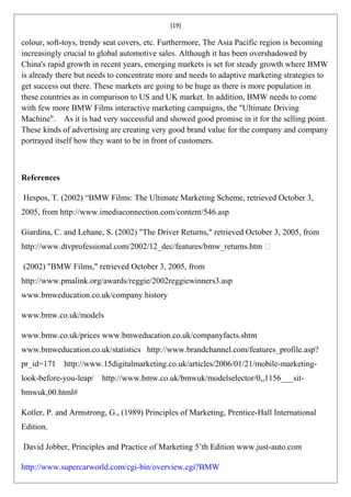 [19]

colour, soft-toys, trendy seat covers, etc. Furthermore, The Asia Pacific region is becoming
increasingly crucial to global automotive sales. Although it has been overshadowed by
China's rapid growth in recent years, emerging markets is set for steady growth where BMW
is already there but needs to concentrate more and needs to adaptive marketing strategies to
get success out there. These markets are going to be huge as there is more population in
these countries as in comparison to US and UK market. In addition, BMW needs to come
with few more BMW Films interactive marketing campaigns, the "Ultimate Driving
Machine". As it is had very successful and showed good promise in it for the selling point.
These kinds of advertising are creating very good brand value for the company and company
portrayed itself how they want to be in front of customers.



References

Hespos, T. (2002) “BMW Films: The Ultimate Marketing Scheme, retrieved October 3,
2005, from http://www.imediaconnection.com/content/546.asp

Giardina, C. and Lehane, S. (2002) "The Driver Returns," retrieved October 3, 2005, from
http://www.dtvprofessional.com/2002/12_dec/features/bmw_returns.htm 

(2002) "BMW Films," retrieved October 3, 2005, from
http://www.pmalink.org/awards/reggie/2002reggiewinners3.asp
www.bmweducation.co.uk/company history

www.bmw.co.uk/models

www.bmw.co.uk/prices www.bmweducation.co.uk/companyfacts.shtm
www.bmweducation.co.uk/statistics http://www.brandchannel.com/features_profile.asp?
pr_id=171    http://www.15digitalmarketing.co.uk/articles/2006/01/21/mobile-marketing-
look-before-you-leap/   http://www.bmw.co.uk/bmwuk/modelselector/0,,1156___sit-
bmwuk,00.html#

Kotler, P. and Armstrong, G., (1989) Principles of Marketing, Prentice-Hall International
Edition.

David Jobber, Principles and Practice of Marketing 5’th Edition www.just-auto.com

http://www.supercarworld.com/cgi-bin/overview.cgi?BMW
 