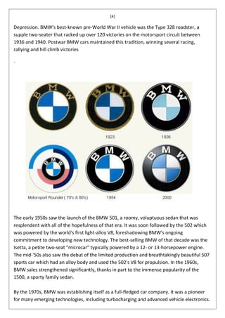 [4]

Depression. BMW's best-known pre-World War II vehicle was the Type 328 roadster, a
supple two-seater that racked up over 120 victories on the motorsport circuit between
1936 and 1940. Postwar BMW cars maintained this tradition, winning several racing,
rallying and hill climb victories

.




The early 1950s saw the launch of the BMW 501, a roomy, voluptuous sedan that was
resplendent with all of the hopefulness of that era. It was soon followed by the 502 which
was powered by the world's first light-alloy V8, foreshadowing BMW's ongoing
commitment to developing new technology. The best-selling BMW of that decade was the
Isetta, a petite two-seat "microcar" typically powered by a 12- or 13-horsepower engine.
The mid-'50s also saw the debut of the limited production and breathtakingly beautiful 507
sports car which had an alloy body and used the 502's V8 for propulsion. In the 1960s,
BMW sales strengthened significantly, thanks in part to the immense popularity of the
1500, a sporty family sedan.

By the 1970s, BMW was establishing itself as a full-fledged car company. It was a pioneer
for many emerging technologies, including turbocharging and advanced vehicle electronics.
 