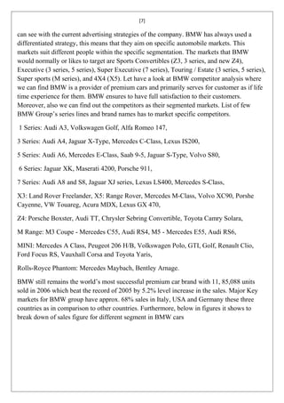 [7]

can see with the current advertising strategies of the company. BMW has always used a
differentiated strategy, this means that they aim on specific automobile markets. This
markets suit different people within the specific segmentation. The markets that BMW
would normally or likes to target are Sports Convertibles (Z3, 3 series, and new Z4),
Executive (3 series, 5 series), Super Executive (7 series), Touring / Estate (3 series, 5 series),
Super sports (M series), and 4X4 (X5). Let have a look at BMW competitor analysis where
we can find BMW is a provider of premium cars and primarily serves for customer as if life
time experience for them. BMW ensures to have full satisfaction to their customers.
Moreover, also we can find out the competitors as their segmented markets. List of few
BMW Group’s series lines and brand names has to market specific competitors.

1 Series: Audi A3, Volkswagen Golf, Alfa Romeo 147,

3 Series: Audi A4, Jaguar X-Type, Mercedes C-Class, Lexus IS200,

5 Series: Audi A6, Mercedes E-Class, Saab 9-5, Jaguar S-Type, Volvo S80,

6 Series: Jaguar XK, Maserati 4200, Porsche 911,

7 Series: Audi A8 and S8, Jaguar XJ series, Lexus LS400, Mercedes S-Class,

X3: Land Rover Freelander, X5: Range Rover, Mercedes M-Class, Volvo XC90, Porshe
Cayenne, VW Touareg, Acura MDX, Lexus GX 470,

Z4: Porsche Boxster, Audi TT, Chrysler Sebring Convertible, Toyota Camry Solara,

M Range: M3 Coupe - Mercedes C55, Audi RS4, M5 - Mercedes E55, Audi RS6,

MINI: Mercedes A Class, Peugeot 206 H/B, Volkswagen Polo, GTI, Golf, Renault Clio,
Ford Focus RS, Vauxhall Corsa and Toyota Yaris,

Rolls-Royce Phantom: Mercedes Maybach, Bentley Arnage.

BMW still remains the world’s most successful premium car brand with 11, 85,088 units
sold in 2006 which beat the record of 2005 by 5.2% level increase in the sales. Major Key
markets for BMW group have approx. 68% sales in Italy, USA and Germany these three
countries as in comparison to other countries. Furthermore, below in figures it shows to
break down of sales figure for different segment in BMW cars
 