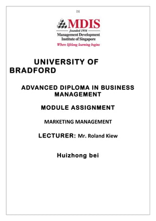 [1]




    UNIVERSITY OF
BRADFORD

  ADVANCED DIPLOMA IN BUSINESS
         MANAGEMENT

      MODULE ASSIGNMENT

       MARKETING MANAGEMENT

      LECTURER: Mr. Roland Kiew


           Huizhong bei
 