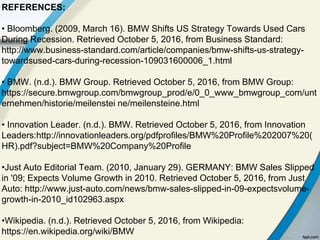 REFERENCES:
• Bloomberg. (2009, March 16). BMW Shifts US Strategy Towards Used Cars
During Recession. Retrieved October 5, 2016, from Business Standard:
http://www.business-standard.com/article/companies/bmw-shifts-us-strategy-
towardsused-cars-during-recession-109031600006_1.html
• BMW. (n.d.). BMW Group. Retrieved October 5, 2016, from BMW Group:
https://secure.bmwgroup.com/bmwgroup_prod/e/0_0_www_bmwgroup_com/unt
ernehmen/historie/meilenstei ne/meilensteine.html
• Innovation Leader. (n.d.). BMW. Retrieved October 5, 2016, from Innovation
Leaders:http://innovationleaders.org/pdfprofiles/BMW%20Profile%202007%20(
HR).pdf?subject=BMW%20Company%20Profile
•Just Auto Editorial Team. (2010, January 29). GERMANY: BMW Sales Slipped
in '09; Expects Volume Growth in 2010. Retrieved October 5, 2016, from Just
Auto: http://www.just-auto.com/news/bmw-sales-slipped-in-09-expectsvolume-
growth-in-2010_id102963.aspx
•Wikipedia. (n.d.). Retrieved October 5, 2016, from Wikipedia:
https://en.wikipedia.org/wiki/BMW
 