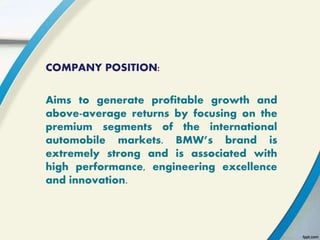 COMPANY POSITION:
Aims to generate profitable growth and
above-average returns by focusing on the
premium segments of the international
automobile markets. BMW’s brand is
extremely strong and is associated with
high performance, engineering excellence
and innovation.
 
