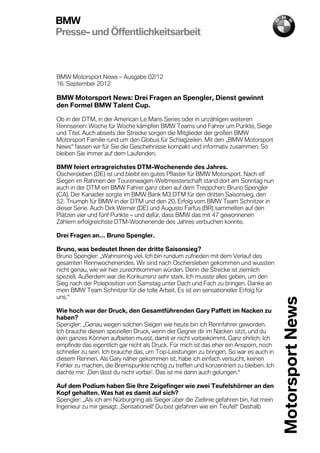BMW
Presse- und Öffentlichkeitsarbeit



BMW Motorsport News – Ausgabe 02/12
16. September 2012

BMW Motorsport News: Drei Fragen an Spengler, Dienst gewinnt
den Formel BMW Talent Cup.

Ob in der DTM, in der American Le Mans Series oder in unzähligen weiteren
Rennserien: Woche für Woche kämpfen BMW Teams und Fahrer um Punkte, Siege
und Titel. Auch abseits der Strecke sorgen die Mitglieder der großen BMW
Motorsport Familie rund um den Globus für Schlagzeilen. Mit den „BMW Motorsport
News“ fassen wir für Sie die Geschehnisse kompakt und informativ zusammen. So
bleiben Sie immer auf dem Laufenden.

BMW feiert ertragreichstes DTM-Wochenende des Jahres.
Oschersleben (DE) ist und bleibt ein gutes Pflaster für BMW Motorsport. Nach elf
Siegen im Rahmen der Tourenwagen-Weltmeisterschaft stand dort am Sonntag nun
auch in der DTM ein BMW Fahrer ganz oben auf dem Treppchen: Bruno Spengler
(CA). Der Kanadier sorgte im BMW Bank M3 DTM für den dritten Saisonsieg, den
52. Triumph für BMW in der DTM und den 20. Erfolg vom BMW Team Schnitzer in
dieser Serie. Auch Dirk Werner (DE) und Augusto Farfus (BR) sammelten auf den
Plätzen vier und fünf Punkte – und dafür, dass BMW das mit 47 gewonnenen
Zählern erfolgreichste DTM-Wochenende des Jahres verbuchen konnte.

Drei Fragen an… Bruno Spengler.

Bruno, was bedeutet Ihnen der dritte Saisonsieg?
Bruno Spengler: „Wahnsinnig viel. Ich bin rundum zufrieden mit dem Verlauf des
gesamten Rennwochenendes. Wir sind nach Oschersleben gekommen und wussten
nicht genau, wie wir hier zurechtkommen würden. Denn die Strecke ist ziemlich
speziell. Außerdem war die Konkurrenz sehr stark. Ich musste alles geben, um den
Sieg nach der Poleposition von Samstag unter Dach und Fach zu bringen. Danke an
mein BMW Team Schnitzer für die tolle Arbeit. Es ist ein sensationeller Erfolg für
uns.“                                                                                    Motorsport News
Wie hoch war der Druck, den Gesamtführenden Gary Paffett im Nacken zu
haben?
Spengler: „Genau wegen solchen Siegen wie heute bin ich Rennfahrer geworden.
Ich brauche diesen speziellen Druck, wenn der Gegner dir im Nacken sitzt, und du
dein ganzes Können aufbieten musst, damit er nicht vorbeikommt. Ganz ehrlich: Ich
empfinde das eigentlich gar nicht als Druck. Für mich ist das eher ein Ansporn, noch
schneller zu sein. Ich brauche das, um Top-Leistungen zu bringen. So war es auch in
diesem Rennen. Als Gary näher gekommen ist, habe ich einfach versucht, keinen
Fehler zu machen, die Bremspunkte richtig zu treffen und konzentriert zu bleiben. Ich
dachte mir: ‚Den lässt du nicht vorbei‘. Das ist mir dann auch gelungen.“

Auf dem Podium haben Sie Ihre Zeigefinger wie zwei Teufelshörner an den
                                                                                         01/12



Kopf gehalten. Was hat es damit auf sich?
Spengler: „Als ich am Nürburgring als Sieger über die Ziellinie gefahren bin, hat mein
Ingenieur zu mir gesagt: ‚Sensationell! Du bist gefahren wie ein Teufel!‘ Deshalb
 