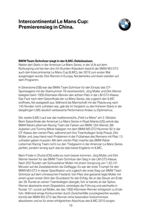 Intercontinental Le Mans Cup:
Premierensieg in China.




BMW Team Schnitzer siegt in der ILMC-Debütsaison.
Neben den Starts in der American Le Mans Series, in der VLN auf dem
Nürburgring und bei den drei 24-Stunden-Klassikern bestritt der BMW M3 GT2
auch den Intercontinental Le Mans Cup (ILMC), der 2010 zum ersten Mal
ausgetragen wurde. Drei Rennen in Europa, Nordamerika und Asien standen auf
dem Programm.

In Silverstone (GB) war das BMW Team Schnitzer für den Einsatz des GT-
Sportwagens mit der Startnummer 78 verantwortlich. Jörg Müller und Dirk Werner
belegten beim 1000-Kilometer-Rennen den achten Platz in der LM GT2-Klasse.
Das Fazit nach dem Saisonfinale der Le Mans Series, das zugleich den ILMC
eröffnete, fiel zweigeteilt aus. Während die Mannschaft mit der Platzierung nach
145 Runden nicht zufrieden war, gab die im Vergleich zu den früheren Starts in der
diesjährigen LMS deutlich verbesserte Performance Anlass zu Optimismus.

Der zweite ILMC-Lauf war das traditionsreiche „Petit Le Mans“ am 2. Oktober.
Beim Saisonfinale der American Le Mans Series in Road Atlanta (US) vertrat das
BMW Rahal Letterman Racing Team die Farben von BMW. Dirk Werner, Bill
Auberlen und Tommy Milner belegten mit dem BMW M3 GT2 Nummer 92 in der
GT-Klasse den vierten Platz, während sich ihre Teamkollegen Andy Priaulx, Dirk
Müller und Joey Hand nach Problemen in der Frühphase des Rennens mit Platz 13
zufrieden geben mussten. Mit dem vierten Platz machte das BMW Rahal
Letterman Racing Team nicht nur den Titelgewinn in der American Le Mans Series
perfekt, sondern errang auch das bis dato beste Ergebnis im ILMC.

Beim Finale in Zhuhai (CN) sollte es noch besser kommen. Jörg Müller und Dirk
Werner feierten für das BMW Team Schnitzer den Sieg in der LM GT2-Klasse.
Nach 202 Runden sah Schlussfahrer Müller mit einem Vorsprung von 1:32,141
Minuten auf die Zweitplatzierten die Zielflagge. Es war der erste Triumph für den
BMW M3 GT2 in dieser Spezifikation und zugleich der erste Sieg von BMW Team
Schnitzer auf dem chinesischen Festland. Von Platz drei gestartet legte Müller mit
einem guten ersten Stint den Grundstein für den Erfolg. Als er das Steuer am Ende
der 39. Runde an seinen Teamkollegen übergab, fuhr er bereits an der Spitze.
Werner absolvierte einen Doppelstint, verteidigte die Führung und wechselte in
Runde 121 zurück auf Müller, der das 1000-Kilometer-Rennen erfolgreich zu Ende
fuhr. Während einige Konkurrenten durch Zwischenfälle zurückgeworfen wurden,
konnte der BMW M3 GT2 das Rennen ohne besondere Vorkommnisse
absolvieren und so für einen erfolgreichen Abschluss des ILMC 2010 sorgen.
                                       10
 