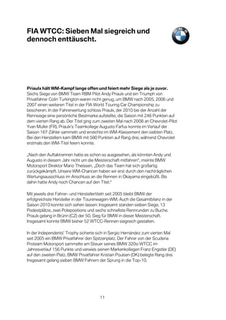 FIA WTCC: Sieben Mal siegreich und
dennoch enttäuscht.




Priaulx hält WM-Kampf lange offen und feiert mehr Siege als je zuvor.
Sechs Siege von BMW Team RBM Pilot Andy Priaulx und ein Triumph von
Privatfahrer Colin Turkington waren nicht genug, um BMW nach 2005, 2006 und
2007 einen weiteren Titel in der FIA World Touring Car Championship zu
bescheren. In der Fahrerwertung schloss Priaulx, der 2010 bei der Anzahl der
Rennsiege eine persönliche Bestmarke aufstellte, die Saison mit 246 Punkten auf
dem vierten Rang ab. Der Titel ging zum zweiten Mal nach 2008 an Chevrolet-Pilot
Yvan Muller (FR). Priaulx’s Teamkollege Augusto Farfus konnte im Verlauf der
Saison 167 Zähler sammeln und erreichte im WM-Klassement den siebten Platz.
Bei den Herstellern kam BMW mit 580 Punkten auf Rang drei, während Chevrolet
erstmals den WM-Titel feiern konnte.

„Nach den Auftaktrennen hatte es schon so ausgesehen, als könnten Andy und
Augusto in diesem Jahr nicht um die Meisterschaft mitfahren“, meinte BMW
Motorsport Direktor Mario Theissen. „Doch das Team hat sich großartig
zurückgekämpft. Unsere WM-Chancen haben wir erst durch den nachträglichen
Wertungsausschluss im Anschluss an die Rennen in Okayama eingebüßt. Bis
dahin hatte Andy noch Chancen auf den Titel.“

Mit jeweils drei Fahrer- und Herstellertiteln seit 2005 bleibt BMW der
erfolgreichste Hersteller in der Tourenwagen-WM. Auch die Gesamtbilanz in der
Saison 2010 konnte sich sehen lassen: Insgesamt standen sieben Siege, 13
Podestplätze, zwei Polepositions und sechs schnellste Rennrunden zu Buche.
Priaulx gelang in Brünn (CZ) der 50. Sieg für BMW in dieser Meisterschaft.
Insgesamt konnte BMW bisher 52 WTCC-Rennen siegreich gestalten.

In der Independents’ Trophy sicherte sich in Sergio Hernández zum vierten Mal
seit 2005 ein BMW Privatfahrer den Spitzenplatz. Der Fahrer von der Scuderia
Proteam Motorsport sammelte am Steuer seines BMW 320si WTCC im
Jahresverlauf 156 Punkte und verwies seinen Markenkollegen Franz Engstler (DE)
auf den zweiten Platz. BMW Privatfahrer Kristian Poulsen (DK) belegte Rang drei.
Insgesamt gelang sieben BMW Fahrern der Sprung in die Top-10.




                                       11
 