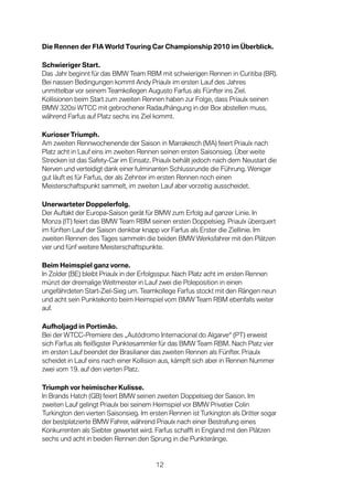 Die Rennen der FIA World Touring Car Championship 2010 im Überblick.

Schwieriger Start.
Das Jahr beginnt für das BMW Team RBM mit schwierigen Rennen in Curitiba (BR).
Bei nassen Bedingungen kommt Andy Priaulx im ersten Lauf des Jahres
unmittelbar vor seinem Teamkollegen Augusto Farfus als Fünfter ins Ziel.
Kollisionen beim Start zum zweiten Rennen haben zur Folge, dass Priaulx seinen
BMW 320si WTCC mit gebrochener Radaufhängung in der Box abstellen muss,
während Farfus auf Platz sechs ins Ziel kommt.

Kurioser Triumph.
Am zweiten Rennwochenende der Saison in Marrakesch (MA) feiert Priaulx nach
Platz acht in Lauf eins im zweiten Rennen seinen ersten Saisonsieg. Über weite
Strecken ist das Safety-Car im Einsatz. Priaulx behält jedoch nach dem Neustart die
Nerven und verteidigt dank einer fulminanten Schlussrunde die Führung. Weniger
gut läuft es für Farfus, der als Zehnter im ersten Rennen noch einen
Meisterschaftspunkt sammelt, im zweiten Lauf aber vorzeitig ausscheidet.

Unerwarteter Doppelerfolg.
Der Auftakt der Europa-Saison gerät für BMW zum Erfolg auf ganzer Linie. In
Monza (IT) feiert das BMW Team RBM seinen ersten Doppelsieg. Priaulx überquert
im fünften Lauf der Saison denkbar knapp vor Farfus als Erster die Ziellinie. Im
zweiten Rennen des Tages sammeln die beiden BMW Werksfahrer mit den Plätzen
vier und fünf weitere Meisterschaftspunkte.

Beim Heimspiel ganz vorne.
In Zolder (BE) bleibt Priaulx in der Erfolgsspur. Nach Platz acht im ersten Rennen
münzt der dreimalige Weltmeister in Lauf zwei die Poleposition in einen
ungefährdeten Start-Ziel-Sieg um. Teamkollege Farfus stockt mit den Rängen neun
und acht sein Punktekonto beim Heimspiel vom BMW Team RBM ebenfalls weiter
auf.

Aufholjagd in Portimão.
Bei der WTCC-Premiere des „Autódromo Internacional do Algarve“ (PT) erweist
sich Farfus als fleißigster Punktesammler für das BMW Team RBM. Nach Platz vier
im ersten Lauf beendet der Brasilianer das zweiten Rennen als Fünfter. Priaulx
scheidet in Lauf eins nach einer Kollision aus, kämpft sich aber in Rennen Nummer
zwei vom 19. auf den vierten Platz.

Triumph vor heimischer Kulisse.
In Brands Hatch (GB) feiert BMW seinen zweiten Doppelsieg der Saison. Im
zweiten Lauf gelingt Priaulx bei seinem Heimspiel vor BMW Privatier Colin
Turkington den vierten Saisonsieg. Im ersten Rennen ist Turkington als Dritter sogar
der bestplatzierte BMW Fahrer, während Priaulx nach einer Bestrafung eines
Konkurrenten als Siebter gewertet wird. Farfus schafft in England mit den Plätzen
sechs und acht in beiden Rennen den Sprung in die Punkteränge.


                                        12
 
