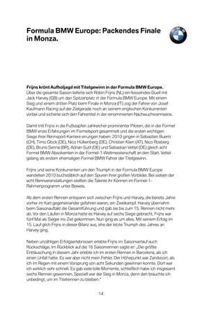 Formula BMW Europe: Packendes Finale
in Monza.




Frijns krönt Aufholjagd mit Titelgewinn in der Formula BMW Europe.
Über die gesamte Saison lieferte sich Robin Frijns (NL) ein fesselndes Duell mit
Jack Harvey (GB) um den Spitzenplatz in der Formula BMW Europe. Mit einem
Sieg und einem dritten Platz beim Finale in Monza (IT) zog der Fahrer von Josef
Kaufmann Racing auf der Zielgerade noch an seinem englischen Konkurrenten
vorbei und sicherte sich den Fahrertitel in der renommierten Nachwuchsrennserie.

Damit tritt Frijns in die Fußstapfen zahlreicher prominenter Piloten, die in der Formel
BMW erste Erfahrungen im Formelsport gesammelt und die ersten wichtigen
Siege ihrer Rennsport-Karriere errungen haben: 2010 gingen in Sébastien Buemi
(CH), Timo Glock (DE), Nico Hülkenberg (DE), Christian Klien (AT), Nico Rosberg
(DE), Bruno Senna (BR), Adrian Sutil (DE) und Sebastian Vettel (DE) gleich acht
Formel BMW Absolventen in der Formel-1-Weltmeisterschaft an den Start. Vettel
gelang als erstem ehemaligen Formel BMW Fahrer der Titelgewinn.

Frijns und seine Konkurrenten um den Triumph in der Formula BMW Europe
wandelten 2010 buchstäblich auf den Spuren ihrer großen Vorbilder. Bei sieben der
acht Rennveranstaltungen stellten die Talente ihr Können im Formel-1-
Rahmenprogramm unter Beweis.

Ab dem ersten Rennen entspann sich zwischen Frijns und Harvey, die bereits Jahre
vorher im Kart gegeneinander gefahren waren, ein Zweikampf. Harvey übernahm
beim Saisonauftakt die Gesamtführung und gab sie bis zum 15. Rennen nicht mehr
ab. Vor den Läufen in Monza hatte es Harvey auf sechs Siege gebracht, Frijns war
fünf Mal als Sieger ins Ziel gekommen. Nun ging es um alles. Mit seinem Erfolg im
15. Lauf glich Frijns in dieser Bilanz aus, ehe der letzte Triumph des Jahres an
Harvey ging.

Neben unzähligen Erfolgserlebnissen erlebte Frijns im Saisonverlauf auch
Rückschläge. Im Rückblick auf die 16 Saisonrennen sagte er: „Die größte
Enttäuschung in diesem Jahr erlebte ich im ersten Rennen in Barcelona, als ich
einen Unfall hatte. Es war aber nicht mein Fehler. Der Höhepunkt war Zandvoort, als
ich im Regen mit einem Vorsprung von acht Sekunden gewinnen konnte. Dort war
ich wirklich sehr schnell. Es gab viele tolle Momente, schließlich habe ich insgesamt
sechs Rennen gewonnen. Speziell war der Sieg in Monza, denn den brauchte ich
unbedingt, um im Titelrennen zu bleiben.“


                                          14
 
