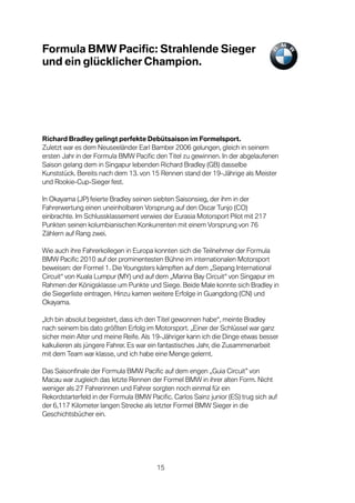 Formula BMW Pacific: Strahlende Sieger
und ein glücklicher Champion.




Richard Bradley gelingt perfekte Debütsaison im Formelsport.
Zuletzt war es dem Neuseeländer Earl Bamber 2006 gelungen, gleich in seinem
ersten Jahr in der Formula BMW Pacific den Titel zu gewinnen. In der abgelaufenen
Saison gelang dem in Singapur lebenden Richard Bradley (GB) dasselbe
Kunststück. Bereits nach dem 13. von 15 Rennen stand der 19-Jährige als Meister
und Rookie-Cup-Sieger fest.

In Okayama (JP) feierte Bradley seinen siebten Saisonsieg, der ihm in der
Fahrerwertung einen uneinholbaren Vorsprung auf den Oscar Tunjo (CO)
einbrachte. Im Schlussklassement verwies der Eurasia Motorsport Pilot mit 217
Punkten seinen kolumbianischen Konkurrenten mit einem Vorsprung von 76
Zählern auf Rang zwei.

Wie auch ihre Fahrerkollegen in Europa konnten sich die Teilnehmer der Formula
BMW Pacific 2010 auf der prominentesten Bühne im internationalen Motorsport
beweisen: der Formel 1. Die Youngsters kämpften auf dem „Sepang International
Circuit“ von Kuala Lumpur (MY) und auf dem „Marina Bay Circuit“ von Singapur im
Rahmen der Königsklasse um Punkte und Siege. Beide Male konnte sich Bradley in
die Siegerliste eintragen. Hinzu kamen weitere Erfolge in Guangdong (CN) und
Okayama.

„Ich bin absolut begeistert, dass ich den Titel gewonnen habe“, meinte Bradley
nach seinem bis dato größten Erfolg im Motorsport. „Einer der Schlüssel war ganz
sicher mein Alter und meine Reife. Als 19-Jähriger kann ich die Dinge etwas besser
kalkulieren als jüngere Fahrer. Es war ein fantastisches Jahr, die Zusammenarbeit
mit dem Team war klasse, und ich habe eine Menge gelernt.

Das Saisonfinale der Formula BMW Pacific auf dem engen „Guia Circuit” von
Macau war zugleich das letzte Rennen der Formel BMW in ihrer alten Form. Nicht
weniger als 27 Fahrerinnen und Fahrer sorgten noch einmal für ein
Rekordstarterfeld in der Formula BMW Pacific. Carlos Sainz junior (ES) trug sich auf
der 6,117 Kilometer langen Strecke als letzter Formel BMW Sieger in die
Geschichtsbücher ein.




                                        15
 