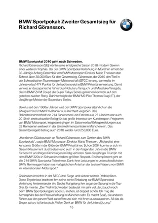 BMW Sportpokal: Zweiter Gesamtsieg für
Richard Göransson.




BMW Sportpokal 2010 geht nach Schweden.
Richard Göransson (SE) krönte seine erfolgreiche Saison 2010 mit dem Gewinn
einer weiteren Trophäe. Bei der BMW Sportpokal Verleihung in München erhielt der
32-Jährige Anfang Dezember von BMW Motorsport Direktor Mario Theissen den
Scheck über 30.000 Euro für den Gesamtsieg. Göransson, der 2010 den Titel in
der Schwedischen Tourenwagen-Meisterschaft (STCC) errang, sammelte im
Jahresverlauf 474 Punkte für die traditionsreiche BMW Privatfahrerwertung. Damit
verwies er das japanische Fahrerduo Nobuteru Taniguchi und Masataka Yanagida,
die im BMW Z4 M Coupé die Super Taikyu Series gewinnen konnten, auf den
geteilten zweiten Rang. Dahinter folgte der BMW M3 Pilot Thomas Biagi (IT), der
diesjährige Meister der Superstars Series.

Bereits seit den 1960er Jahren wird der BMW Sportpokal alljährlich an die
erfolgreichsten BMW Privatfahrer aus aller Welt vergeben. Das
Rekordteilnehmerfeld von 214 Fahrerinnen und Fahrern aus 25 Ländern war auch
2010 ein eindrucksvoller Beleg für das große Interesse am Kundensport-Programm
von BMW Motorsport. Insgesamt gingen im Saisonverlauf Erfolgsmeldungen aus
32 Rennserien weltweit in der Unternehmenszentrale in München ein. Das
Gesamtpreisgeld betrug auch 2010 wieder rund 250,000 Euro.

„Herzlichen Glückwunsch an Richard Göransson zum Gewinn des BMW
Sportpokals“, sagte BMW Motorsport Direktor Mario Theissen. „Richard ist eine
konstante Größe in der Gilde der BMW Privatfahrer. Schon 2004 konnte er sich im
Gesamtklassement durchsetzen und auch in den folgenden Jahren die BMW
Farben mit unzähligen Rennsiegen würdig vertreten. Sein diesjähriger Triumph mit
dem BMW 320si in Schweden verdient größten Respekt. Ein Kompliment geht an
alle 214 BMW Sportpokal Teilnehmer. Dank ihrer Leistungen in unterschiedlichsten
BMW Rennwagen haben sie maßgeblichen Anteil an der breiten Präsenz von BMW
im internationalen Motorsport.“

Göransson erreichte in der STCC drei Siege und sieben weitere Podestplätze.
Diese Ergebnisse brachten ihm seine achte Einladung zur BMW Sportpokal
Verleihung hintereinander ein. Sechs Mal gelang ihm sogar der Sprung in die Top-
Drei. Er meinte: „Der Titel in Schweden bedeutet mir sehr viel. Jetzt auch noch
beim BMW Sportpokal ganz oben zu stehen, ist doppelt schön. Ich mag die
Atmosphäre bei der Preisverleihung in München sehr. Es macht Spaß, die anderen
Fahrer aus der ganzen Welt zu treffen und sich mit ihnen auszutauschen. All das als
Sieger zu tun, ist fantastisch. Vielen Dank an BMW für die Unterstützung.“
                                        16
 