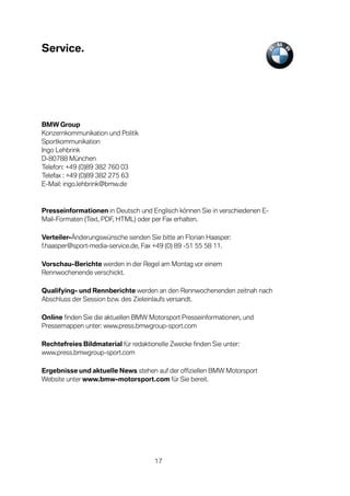 Service.




BMW Group
Konzernkommunikation und Politik
Sportkommunikation
Ingo Lehbrink
D-80788 München
Telefon: +49 (0)89 382 760 03
Telefax : +49 (0)89 382 275 63
E-Mail: ingo.lehbrink@bmw.de



Presseinformationen in Deutsch und Englisch können Sie in verschiedenen E-
Mail-Formaten (Text, PDF, HTML) oder per Fax erhalten.

Verteiler-Änderungswünsche senden Sie bitte an Florian Haasper:
f.haasper@sport-media-service.de, Fax +49 (0) 89 -51 55 58 11.

Vorschau-Berichte werden in der Regel am Montag vor einem
Rennwochenende verschickt.

Qualifying- und Rennberichte werden an den Rennwochenenden zeitnah nach
Abschluss der Session bzw. des Zieleinlaufs versandt.

Online finden Sie die aktuellen BMW Motorsport Presseinformationen, und
Pressemappen unter: www.press.bmwgroup-sport.com

Rechtefreies Bildmaterial für redaktionelle Zwecke finden Sie unter:
www.press.bmwgroup-sport.com

Ergebnisse und aktuelle News stehen auf der offiziellen BMW Motorsport
Website unter www.bmw-motorsport.com für Sie bereit.




                                      17
 