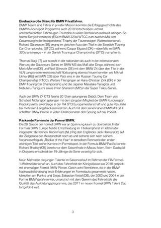 Eindrucksvolle Bilanz für BMW Privatfahrer.
BMW Teams und Fahrer in privater Mission konnten die Erfolgsgeschichte des
BMW Kundensport Programms auch 2010 fortschreiben und mit
unterschiedlichen Fahrzeugen Triumphe in vielen Rennserien weltweit erringen. So
feierte Sergio Hernández (ES) im BMW 320si WTCC zum zweiten Mal den
Gesamtsieg in der Independents’ Trophy der Tourenwagen-Weltmeisterschaft.
Richard Göransson (SE) errang im gleichen Auto den Titel in der Swedish Touring
Car Championship (STCC), während Caspar Elgaard (DK) – ebenfalls im BMW
320si unterwegs – in der Danish Touringcar Championship (DTC) triumphierte.

Thomas Biagi (IT) war sowohl in der nationalen als auch in der internationalen
Wertung der Superstars Series im BMW M3 das Maß aller Dinge, während sich
Mario Merten (DE) und Wolf Silvester (DE) mit dem BMW Z4 über den Titel in der
VLN Langstreckenmeisterschaft Nürburgring ebenso freuen konnten wie Mikhail
Ukhov (RU) im BMW 320i über Platz eins in der Russian Touring Car
Championship (RTCC). Weitere Titel gingen an Hans-Christian Zink (CH) in der
DMV Touring Car Championship und die Japaner Masataka Yanagida und
Nobuteru Taniguchi sowie Imran Shararom (MY) in der Super Taikyu Series.

Auch der BMW Z4 GT3 feierte 2010 ein gelungenes Debüt: Dem Team von
Schubert Motorsport gelangen mit dem jüngsten Mitglied der BMW Kundensport
Produktpalette zwei Siege in der FIA GT3 Europameisterschaft und gute Resultate
bei mehreren Langstreckeneinsätzen. Auch mit dem seriennahen BMW M3 GT4
schafften BMW Piloten in vielen Championaten den Sprung auf das Podest.

Packende Rennen in der Formel BMW.
Die 20. Saison der Formel BMW war an Spannung kaum zu überbieten. In der
Formula BMW Europe fiel die Entscheidung im Titelkampf erst im letzten der
insgesamt 16 Rennen. Robin Frijns (NL) fing den Engländer Jack Harvey (GB) auf
der Zielgerade der Meisterschaft noch ab und sicherte sich nach seinem
Vorjahreserfolg als „Rookie of the Year“ in derselben Rennserie den ersten
wichtigen Titel seiner Karriere im Formelsport. In der Formula BMW Pacific konnte
Richard Bradley (GB) bereits vor dem Saisonfinale in Macau feiern. Beim Gastspiel
in Okayama entschied der 19-Jährige die Serie vorzeitig für sich.

Neun Mal traten die jungen Talente im Saisonverlauf im Rahmen der FIA Formel-
1-Weltmeisterschaft an. Auch das Fahrerfeld der Königsklasse war 2010 gespickt
mit ehemaligen Formel BMW Piloten. Gleich acht Rennfahrer, die in der BMW
Nachwuchsförderung erste Erfahrungen im Formelauto gesammelt hatten,
kämpften um Punkte und Siege. Sebastian Vettel (DE), der 2003 und 2004 in der
Formel BMW gefahren war, unterstrich mit dem Gewinn des Fahrertitels die
Qualität des Ausbildungsprogramms, das 2011 im neuen Formel BMW Talent Cup
fortgeführt wird.




                                        3
 