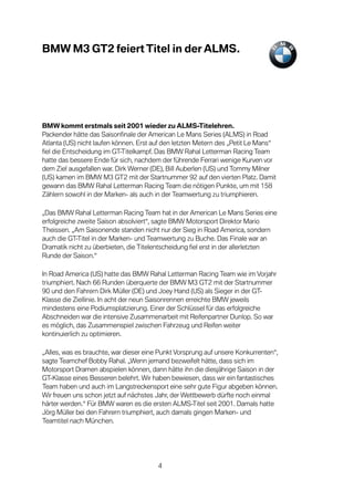 BMW M3 GT2 feiert Titel in der ALMS.




BMW kommt erstmals seit 2001 wieder zu ALMS-Titelehren.
Packender hätte das Saisonfinale der American Le Mans Series (ALMS) in Road
Atlanta (US) nicht laufen können. Erst auf den letzten Metern des „Petit Le Mans“
fiel die Entscheidung im GT-Titelkampf. Das BMW Rahal Letterman Racing Team
hatte das bessere Ende für sich, nachdem der führende Ferrari wenige Kurven vor
dem Ziel ausgefallen war. Dirk Werner (DE), Bill Auberlen (US) und Tommy Milner
(US) kamen im BMW M3 GT2 mit der Startnummer 92 auf den vierten Platz. Damit
gewann das BMW Rahal Letterman Racing Team die nötigen Punkte, um mit 158
Zählern sowohl in der Marken- als auch in der Teamwertung zu triumphieren.

„Das BMW Rahal Letterman Racing Team hat in der American Le Mans Series eine
erfolgreiche zweite Saison absolviert“, sagte BMW Motorsport Direktor Mario
Theissen. „Am Saisonende standen nicht nur der Sieg in Road America, sondern
auch die GT-Titel in der Marken- und Teamwertung zu Buche. Das Finale war an
Dramatik nicht zu überbieten, die Titelentscheidung fiel erst in der allerletzten
Runde der Saison.“

In Road America (US) hatte das BMW Rahal Letterman Racing Team wie im Vorjahr
triumphiert. Nach 66 Runden überquerte der BMW M3 GT2 mit der Startnummer
90 und den Fahrern Dirk Müller (DE) und Joey Hand (US) als Sieger in der GT-
Klasse die Ziellinie. In acht der neun Saisonrennen erreichte BMW jeweils
mindestens eine Podiumsplatzierung. Einer der Schlüssel für das erfolgreiche
Abschneiden war die intensive Zusammenarbeit mit Reifenpartner Dunlop. So war
es möglich, das Zusammenspiel zwischen Fahrzeug und Reifen weiter
kontinuierlich zu optimieren.

„Alles, was es brauchte, war dieser eine Punkt Vorsprung auf unsere Konkurrenten“,
sagte Teamchef Bobby Rahal. „Wenn jemand bezweifelt hätte, dass sich im
Motorsport Dramen abspielen können, dann hätte ihn die diesjährige Saison in der
GT-Klasse eines Besseren belehrt. Wir haben bewiesen, dass wir ein fantastisches
Team haben und auch im Langstreckensport eine sehr gute Figur abgeben können.
Wir freuen uns schon jetzt auf nächstes Jahr, der Wettbewerb dürfte noch einmal
härter werden.“ Für BMW waren es die ersten ALMS-Titel seit 2001. Damals hatte
Jörg Müller bei den Fahrern triumphiert, auch damals gingen Marken- und
Teamtitel nach München.




                                        4
 