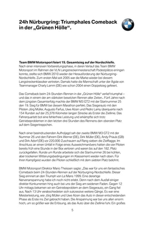 24h Nürburgring: Triumphales Comeback
in der „Grünen Hölle“.




Team BMW Motorsport feiert 19. Gesamtsieg auf der Nordschleife.
Nach einer intensiven Vorbereitungsphase, in deren Verlauf das Team BMW
Motorsport im Rahmen der VLN Langstreckenmeisterschaft Podestplätze erringen
konnte, stellte sich BMW 2010 wieder der Herausforderung der Nürburgring-
Nordschleife. Zum ersten Mal seit 2005 war die Marke wieder bei diesem
Langstreckenklassiker vertreten. Damals hatte die Mannschaft unter der Ägide von
Teammanager Charly Lamm (DE) wie schon 2004 einen Doppelsieg gefeiert.

Das Comeback beim 24-Stunden-Rennen in der „Grünen Hölle“ verlief triumphal –
und das in einem der am stärksten besetzten Rennen aller Zeiten.. Fünf Jahre nach
dem jüngsten Gesamterfolg machte der BMW M3 GT2 mit der Startnummer 25
den 19. Sieg für BMW bei diesem Marathon perfekt. Das Siegerauto mit den
Piloten Jörg Müller, Augusto Farfus, Uwe Alzen und Pedro Lamy überquerte nach
154 Runden auf der 25,378 Kilometer langen Strecke als Erster die Ziellinie. Das
Fahrerquartett bot eine fehlerfreie Leistung und erkämpfte sich trotz
Getriebeproblemen in den letzten drei Stunden des Rennens den obersten Platz
auf dem Siegertreppchen.

Nach einer beeindruckenden Aufholjagd sah der zweite BMW M3 GT2 mit der
Nummer 26 und den Fahrern Dirk Werner (DE), Dirk Müller (DE), Andy Priaulx (GB)
und Dirk Adorf (DE) vor 220.000 Zuschauern auf Rang sieben die Zielflagge. Im
Anschluss an einen Unfall in Folge eines Ausweichmanövers hatten die vier Piloten
bereits früh eine Stunde in der Box verloren und waren bis auf den 182. Platz
zurückgefallen. Runde um Runde arbeitete sich die Startnummer 26 bei kühlen,
aber trockenen Witterungsbedingungen im Klassement wieder nach oben. Für
ihren Kampfgeist wurden die Piloten schließlich mit dem siebten Platz belohnt.

BMW Motorsport Direktor Mario Theissen sagte: „Das war für uns ein fantastisches
Comeback beim 24-Stunden-Rennen auf der Nürburgring-Nordschleife. Dieser
Sieg erinnert an den Triumph von Le Mans 1999. Eine derartige
Nervenanspannung habe ich noch nicht erlebt. Denn nach dem Ausfall einiger
direkter Konkurrenten hing auch bei uns der Sieg am seidenen Faden. Gegen 12
Uhr mittags bekamen wir ein Getriebeproblem an dem Siegerauto, ein Gang fiel
aus. Nach 13 Uhr verabschiedeten sich sukzessive weitere Gänge. Es war eine
Meisterleistung, wie Jörg Müller und Uwe Alzen das Auto in dieser entscheidenden
Phase als Erste ins Ziel gebracht haben. Die Anspannung war bei uns allen enorm
hoch, um so größer war die Erlösung, als das Auto über die Ziellinie fuhr. Ein großes

                                         5
 