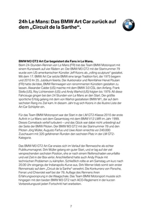 24h Le Mans: Das BMW Art Car zurück auf
dem „Circuit de la Sarthe“.




BMW M3 GT2 Art Car begeistert die Fans in Le Mans.
Beim 24-Stunden-Rennen von Le Mans (FR) trat das Team BMW Motorsport mit
einem Kunstwerk auf vier Rädern an: Der BMW M3 GT2 mit der Startnummer 79
wurde vom US-amerikanischen Künstler Jeff Koons als „rolling sculpture“ gestaltet.
Mit dem 17. BMW Art Car setzte BMW eine lange Tradition fort, die 1975 begann
und 2010 ihr 35. Jubiläum feierte. Der Auktionator und Rennfahrer Hervé Poulain
(FR) hatte die Idee, BMW Rennwagen von renommierten Künstlern gestalten zu
lassen. Alexander Calder (US) machte mit dem BMW 3.0 CSL den Anfang. Frank
Stella (US), Roy Lichtenstein (US) und Andy Warhol (US) folgten bis 1979. All diese
Fahrzeuge gingen bei den 24 Stunden von Le Mans an den Start. Der größte
sportliche Erfolg gelang mit dem von Warhol gestalteten BMW M1, der auf dem
sechsten Rang ins Ziel kam. In diesem Jahr trug sich Koons in die illustre Liste der
Art Car Schöpfer ein.

Für das Team BMW Motorsport war der Start in der LM GT2-Klasse 2010 der erste
Auftritt in Le Mans seit dem Gesamtsieg mit dem BMW V12 LMR im Jahr 1999.
Dieses Comeback verlief turbulent – und das Glück war dabei nicht unbedingt auf
der Seite der BMW Piloten. Der BMW M3 GT2 mit der Startnummer 78 und den
Piloten Jörg Müller, Augusto Farfus und Uwe Alzen erreichte vor 240.000
Zuschauern mit 320 gefahrenen Runden den sechsten Platz in der LM GT2-
Kategorie.

Das BMW M3 GT2 Art Car erwies sich im Verlauf der Rennwoche als echter
Publikumsmagnet. Dirk Müller gelang ein guter Start, und er lag auf der viel
versprechenden sechsten Position, ehe er nach einem Reifenschaden verunfallte
und viel Zeit in der Box verlor. Anschließend hatte auch Andy Priaulx mit
technischen Problemen zu kämpfen. Schließlich rollte er am Samstag um kurz nach
20.00 Uhr eingangs der Indianapolis-Kurve aus. Dirk Werner blieb somit sein erster
Renneinsatz auf dem „Circuit de la Sarthe“ verwehrt. Die Konkurrenz von Porsche,
Ferrari und Chevrolet warf bei der 78. Auflage des Rennens ihren
Erfahrungsvorsprung in die Waagschale. Das Team BMW Motorsport musste sich
hingegen mit den beiden BMW M3 GT2 nach ACO-Reglement in der kurzen
Vorbereitungszeit jeden Fortschritt hart erarbeiten.




                                         7
 