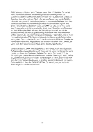 BMW Motorsport Direktor Mario Theissen sagte: „Das 17. BMW Art Car hat bei
Fans und Medienvertretern ein überwältigendes Echo hervorgerufen. Die
Zusammenarbeit mit Jeff Koons hat allen im Team viel Freude bereitet, und es war
faszinierend zu sehen, wie sein Werk in Le Mans aufgenommen wurde. Natürlich
hätten wir uns gerade für dieses Auto gewünscht, dass es die Zielflagge sieht. Uns
war klar, dass dieses Wochenende aufgrund der kurzen Vorbereitungszeit eine
große Herausforderung darstellen würde. Der BMW M3 GT2, wie er in Le Mans
zum Einsatz gekommen ist, unterscheidet sich in vielen Bereichen vom Siegerauto
auf dem Nürburgring. Noch während der Zeittrainings haben wir uns mit der
Basisabstimmung des Fahrzeugs beschäftigt. Wenn sich dann noch im Rennen
Unfälle ereignen, die außerplanmäßige Boxenstopps zur Folge haben, wird es in der
hochkarätig besetzten GT2-Klasse schwierig, in den Kampf um die Spitzenplätze
einzugreifen. Dennoch lag das Podest für das Auto Nummer 78 bis vier Stunden vor
Rennende in Reichweite. Insgesamt hat die Rückkehr von BMW nach Le Mans, elf
Jahre nach dem Gesamtsieg von 1999, große Beachtung gefunden.“

Der Einsatz des 17. BMW Art Cars gehörte zu den Höhepunkten der diesjährigen
Auflage des Sportwagenklassikers. Jeff Koons war mit seiner Familie nach Le Mans
gereist, um den ersten Start eines BMW Art Cars an der Sarthe seit 1979 live
mitzuverfolgen. „Dieses Rennen war eine sehr intensive Erfahrung für mich“, meinte
er. „Es ist beeindruckend, die Hingabe aller Beteiligten zu sehen. Das bewegt mich
sehr. Denn ich habe verstanden, was es für all die Menschen bedeutet, hier zu sein.
Es ist unglücklich, dass das BMW M3 GT2 Art Car vorzeitig ausgeschieden ist.
Aber das gehört zum Rennsport dazu.“




                                        8
 