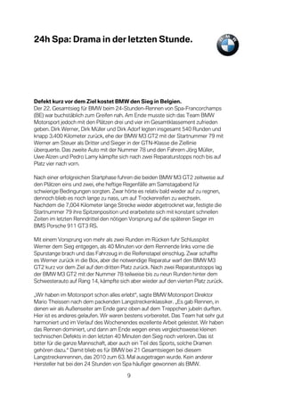 24h Spa: Drama in der letzten Stunde.




Defekt kurz vor dem Ziel kostet BMW den Sieg in Belgien.
Der 22. Gesamtsieg für BMW beim 24-Stunden-Rennen von Spa-Francorchamps
(BE) war buchstäblich zum Greifen nah. Am Ende musste sich das Team BMW
Motorsport jedoch mit den Plätzen drei und vier im Gesamtklassement zufrieden
geben. Dirk Werner, Dirk Müller und Dirk Adorf legten insgesamt 540 Runden und
knapp 3.400 Kilometer zurück, ehe der BMW M3 GT2 mit der Startnummer 79 mit
Werner am Steuer als Dritter und Sieger in der GTN-Klasse die Ziellinie
überquerte. Das zweite Auto mit der Nummer 78 und den Fahrern Jörg Müller,
Uwe Alzen und Pedro Lamy kämpfte sich nach zwei Reparaturstopps noch bis auf
Platz vier nach vorn.

Nach einer erfolgreichen Startphase fuhren die beiden BMW M3 GT2 zeitweise auf
den Plätzen eins und zwei, ehe heftige Regenfälle am Samstagabend für
schwierige Bedingungen sorgten. Zwar hörte es relativ bald wieder auf zu regnen,
dennoch blieb es noch lange zu nass, um auf Trockenreifen zu wechseln.
Nachdem die 7,004 Kilometer lange Strecke wieder abgetrocknet war, festigte die
Startnummer 79 ihre Spitzenposition und erarbeitete sich mit konstant schnellen
Zeiten im letzten Renndrittel den nötigen Vorsprung auf die späteren Sieger im
BMS Porsche 911 GT3 RS.

Mit einem Vorsprung von mehr als zwei Runden im Rücken fuhr Schlusspilot
Werner dem Sieg entgegen, als 40 Minuten vor dem Rennende links vorne die
Spurstange brach und das Fahrzeug in die Reifenstapel einschlug. Zwar schaffte
es Werner zurück in die Box, aber die notwendige Reparatur warf den BMW M3
GT2 kurz vor dem Ziel auf den dritten Platz zurück. Nach zwei Reparaturstopps lag
der BMW M3 GT2 mit der Nummer 78 teilweise bis zu neun Runden hinter dem
Schwesterauto auf Rang 14, kämpfte sich aber wieder auf den vierten Platz zurück.

„Wir haben im Motorsport schon alles erlebt“, sagte BMW Motorsport Direktor
Mario Theissen nach dem packenden Langstreckenklassiker. „Es gab Rennen, in
denen wir als Außenseiter am Ende ganz oben auf dem Treppchen jubeln durften.
Hier ist es anderes gelaufen. Wir waren bestens vorbereitet. Das Team hat sehr gut
harmoniert und im Verlauf des Wochenendes exzellente Arbeit geleistet. Wir haben
das Rennen dominiert, und dann am Ende wegen eines vergleichsweise kleinen
technischen Defekts in den letzten 40 Minuten den Sieg noch verloren. Das ist
bitter für die ganze Mannschaft, aber auch ein Teil des Sports, solche Dramen
gehören dazu.“ Damit blieb es für BMW bei 21 Gesamtsiegen bei diesem
Langstreckenrennen, das 2010 zum 63. Mal ausgetragen wurde. Kein anderer
Hersteller hat bei den 24 Stunden von Spa häufiger gewonnen als BMW.

                                        9
 