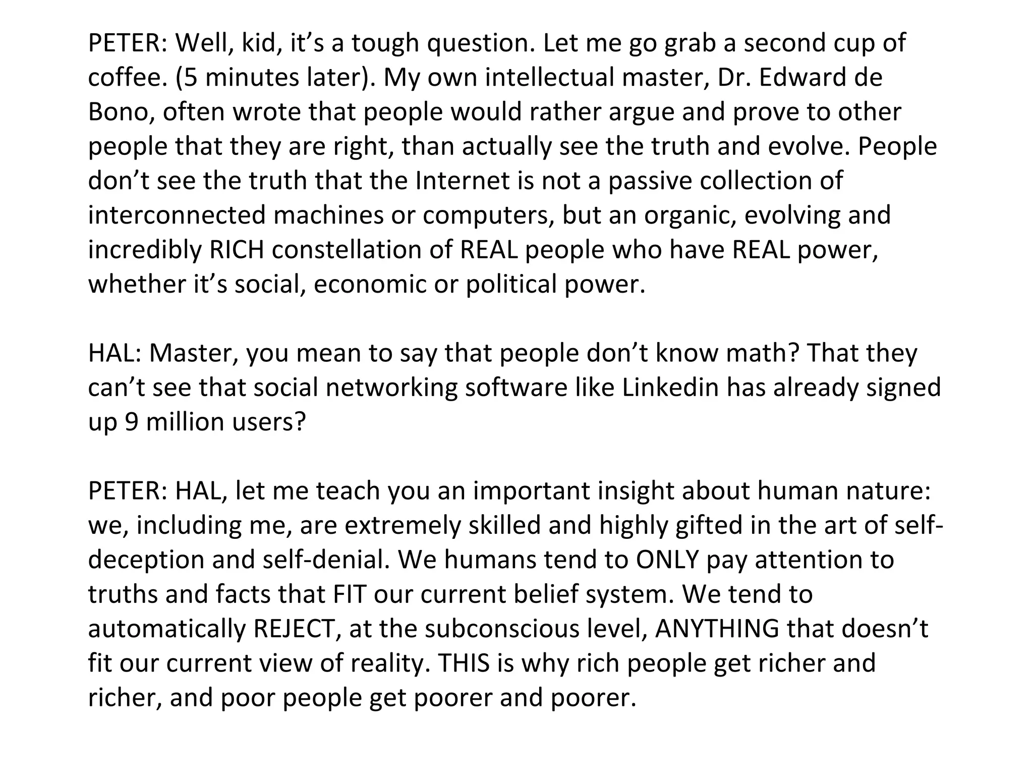 PETER: Well, kid, it’s a tough question. Let me go grab a second cup of coffee. (5 minutes later). My own intellectual master, Dr. Edward de Bono, often wrote that people would rather argue and prove to other people that they are right, than actually see the truth and evolve. People don’t see the truth that the Internet is not a passive collection of interconnected machines or computers, but an organic, evolving and incredibly RICH constellation of REAL people who have REAL power, whether it’s social, economic or political power. HAL: Master, you mean to say that people don’t know math? That they can’t see that social networking software like Linkedin has already signed up 9 million users? PETER: HAL, let me teach you an important insight about human nature: we, including me, are extremely skilled and highly gifted in the art of self-deception and self-denial. We humans tend to ONLY pay attention to truths and facts that FIT our current belief system. We tend to automatically REJECT, at the subconscious level, ANYTHING that doesn’t fit our current view of reality. THIS is why rich people get richer and richer, and poor people get poorer and poorer. 