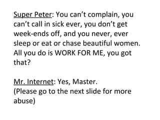 Super Peter : You can’t complain, you can’t call in sick ever, you don’t get week-ends off, and you never, ever sleep or eat or chase beautiful women. All you do is WORK FOR ME, you got that? Mr. Internet : Yes, Master. (Please go to the next slide for more abuse) 