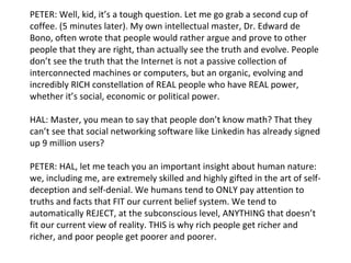 PETER: Well, kid, it’s a tough question. Let me go grab a second cup of coffee. (5 minutes later). My own intellectual master, Dr. Edward de Bono, often wrote that people would rather argue and prove to other people that they are right, than actually see the truth and evolve. People don’t see the truth that the Internet is not a passive collection of interconnected machines or computers, but an organic, evolving and incredibly RICH constellation of REAL people who have REAL power, whether it’s social, economic or political power. HAL: Master, you mean to say that people don’t know math? That they can’t see that social networking software like Linkedin has already signed up 9 million users? PETER: HAL, let me teach you an important insight about human nature: we, including me, are extremely skilled and highly gifted in the art of self-deception and self-denial. We humans tend to ONLY pay attention to truths and facts that FIT our current belief system. We tend to automatically REJECT, at the subconscious level, ANYTHING that doesn’t fit our current view of reality. THIS is why rich people get richer and richer, and poor people get poorer and poorer. 