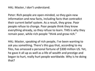 HAL: Master, I don’t understand. Peter: Rich people are open-minded, so they gain new information and new facts, including facts that contradict their current belief system. As a result, they grow. Poor people refuse to change. Poor people think they know everything already, so they refuse to learn. THIS is why they remain poor, while rich people “think and grow rich.” HAL: Master, speaking of rich people, I’ve been wanting to ask you something. There’s this guy that, according to my files, has amassed a personal fortune of $300 million US. Yet, he gave it all up as well as a life of wealth and prestige and began to hurt, really hurt people worldwide. Why is he doing that? 