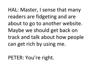HAL: Master, I sense that many readers are fidgeting and are about to go to another website. Maybe we should get back on track and talk about how people can get rich by using me. PETER: You’re right.  