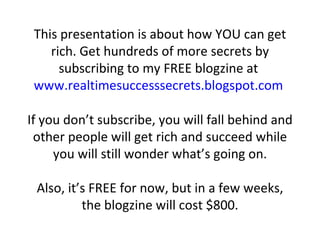This presentation is about how YOU can get rich. Get hundreds of more secrets by subscribing to my FREE blogzine at  www.realtimesuccesssecrets.blogspot.com   If you don’t subscribe, you will fall behind and other people will get rich and succeed while you will still wonder what’s going on. Also, it’s FREE for now, but in a few weeks, the blogzine will cost $800. 