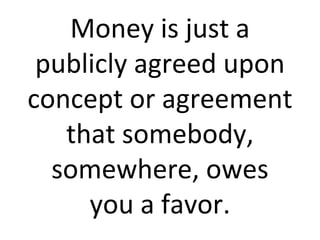 Money is just a publicly agreed upon concept or agreement that somebody, somewhere, owes you a favor. 