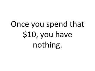 Once you spend that $10, you have nothing. 
