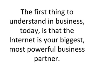The first thing to understand in business, today, is that the Internet is your biggest, most powerful business partner. 