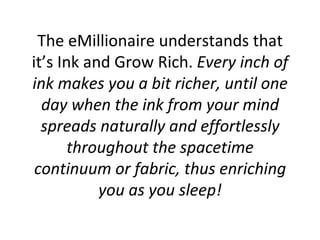 The eMillionaire understands that it’s Ink and Grow Rich.  Every inch of ink makes you a bit richer, until one day when the ink from your mind spreads naturally and effortlessly throughout the spacetime continuum or fabric, thus enriching you as you sleep! 