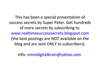 This has been a special presentation of success secrets by Super Peter. Get hundreds of more secrets by subscribing to  www.realtimesuccesssecrets.blogspot.com  (the best postings are NOT available on the blog and are sent ONLY to subscribers). Info:  [email_address]   