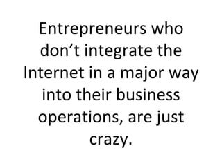 Entrepreneurs who don’t integrate the Internet in a major way into their business operations, are just crazy. 
