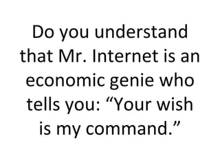 Do you understand that Mr. Internet is an economic genie who tells you: “Your wish is my command.” 