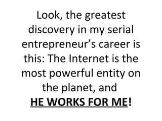 Look, the greatest discovery in my serial entrepreneur’s career is this: The Internet is the most powerful entity on the planet, and  HE WORKS FOR ME ! 