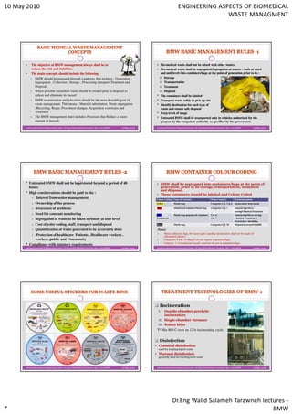 10 May 2010                                                                                                                       ENGINEERING ASPECTS OF BIOMEDICAL
                                                                                                                                                 WASTE MANAGMENT




           The objective of BMW management always shall be to                                                    Bio-medical waste shall not be mixed with other wastes.
                                                                                                                 Bio-
           reduce the risk and liabilities                                                                       Bio-medical waste shall be segregated(Segregation at source – both at ward
                                                                                                                 Bio-
           The main concepts should include the following                                                        and unit level) into containers/bags at the point of generation prior to its :
          1. BMW should be managed through a pathway that includes : Generation ,                                  Storage
             Segregation , Collection , Storage , Processing transport, Treatment and                              Transportation
             Disposal                                                                                              Treatment
          2. Where possible hazardous waste should be treated prior to disposal to                                 Disposal
             reduce and eliminate its hazard                                                                •    The containers shall be labeled
          3. BMW minimization and education should be the most desirable goal of                            •    Transport waste safely to pick up site
             waste management. This means : Material substitution, Waste segregation                        •    Identify destination for each type of
             , Recycling, Reuse, Procedural changes, Acquisition constrains and                                  waste and ensure safe disposal
             Treatment                                                                                      •    Keep track of usage
          4. The BMW management must includes Processes that Reduce a waste                                 •    Untreated BMW shall be transported only in vehicles authorized for the
             amount or hazards                                                                                   purpose by the competent authority as specified by the government.
      Jordanian Biomedical Engineering Center- Dr.Eng Walid Salameh Tarawneh May / 2010 BMW   10 May 2010   Jordanian Biomedical Engineering Center- Dr.Eng Walid Salameh Tarawneh May / 2010 BMW             10 May 2010




      •   Untreated BMW shall not be kept/stored beyond a period of 48                                           BMW shall be segregated into containers/bags at the point of
          hours.                                                                                                 generation, prior to its storage, transportation, treatment
                                                                                                                 and disposal.
      •   High considerations should be paid to the :                                                            These containers should be labeled and Colour Coded
              Interest from senior management                                                               Colour Coding     Type of Container                    Waste Category         Treatment options
             Ownership of the process                                                                       Yellow            Plastic Bag                          Categories 1, 2, 3 & 6. Incineration/ deep burial

             Awareness of problems                                                                          Red               Disinfected container/Plastic bag    Categories 3, 6, 7     Autoclaving/Micro-
                                                                                                                                                                                          waving/Chemical Treatment
             Need for constant monitoring                                                                   Blue/White        Plastic Bag /punctproof containers   Cat. 4,                Autoclaving/Micro-waving/
                                                                                                            Translucent                                            Cat. 7                 Chemical Treatment &
             Segregation of waste to be taken seriously at user level
                                                                                                                                                                                          Destruction / shredding
             Cost of color coding, staff, transport and disposal                                            Black             Plastic Bag                          Categories 5, 9, 10    Disposal in secured landfill.

             Quantification of waste generated to be accurately done                                        Notes
              Protection of healthcare Patients , Healthcare workers ,                                      1.       Waste collection bags for waste types needing incineration shall not be made of
                                                                                                                     chlorinated plastics.
             workers ,public and Community                                                                  2.       Categories 8 and 10 (liquid) do not require containers/bags.
                                                                                                            3.       Category 3, if disinfected locally need not be put in containers/bags.
      •   Compliance with statutory requirements
      Jordanian Biomedical Engineering Center- Dr.Eng Walid Salameh Tarawneh May / 2010 BMW   10 May 2010   Jordanian Biomedical Engineering Center- Dr.Eng Walid Salameh Tarawneh May / 2010 BMW             10 May 2010




                                                                                                                 Incineration
                                                                                                             I.   Double-
                                                                                                                  Double-chamber pyrolytic
                                                                                                                  incinerators
                                                                                                             II. Single-chamber furnaces
                                                                                                                  Single-
                                                                                                             III. Rotary kilns
                                                                                                            To Min 800 C over an 12-h incinerating cycle.

                                                                                                                 Disinfection
                                                                                                             Chemical disinfection
                                                                                                             used for treating liquid waste
                                                                                                             Thermal disinfection
                                                                                                             generally used for treating solid waste


      Jordanian Biomedical Engineering Center- Dr.Eng Walid Salameh Tarawneh May / 2010 BMW   10 May 2010   Jordanian Biomedical Engineering Center- Dr.Eng Walid Salameh Tarawneh May / 2010 BMW             10 May 2010




                                                                                                                            Dr.Eng Walid Salameh Tarawneh lectures -
                                                                                                                                                              BMW
 
