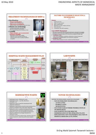 10 May 2010                                                                                                                                       ENGINEERING ASPECTS OF BIOMEDICAL
                                                                                                                                                                 WASTE MANAGMENT




          Sterilization
               Steam sterilization                                                                                           I.       Capacity & Cost.
               autoclave used to disinfect waste.                                                                            II.      Types of waste treated.
               Microwave irradiation                                                                       uses              III.     Space requirements.
               radiant energy to heat moisture within the Waste                                                              IV.      Reduction of waste volume and mass.
          Plasma arc technology                                                                                              V.       Noise and odor.
               Operates on principles of an electrical                                                                       VI.      Community and staff acceptance.
               arc struck between two electrodes.
               There is no burning and no formation of ash.
          Landfill                                                                                                              The cost of construction, operation and maintenance of system for managing
               Open dumps : not recommended                                                                                     biomedical waste represents a significant part of overall budget of a hospital.
               Sanitary landfills                                                                                               Two types of costs are required to be incurred by hospitals for BMW mgt
               Disposing of certain types of BMW
               (infectious waste and small quantities of                                                                            is the cost for segregation, mutilation, disinfection, internal storage and
                pharmaceutical waste) in sanitary landfills is                                                                      transportation including hidden cost of protective equipment
                acceptable
                                                                                                                                    involves off site transport of waste, treatment and final disposal

       Jordanian Biomedical Engineering Center- Dr.Eng Walid Salameh Tarawneh May / 2010 BMW               10 May 2010       Jordanian Biomedical Engineering Center- Dr.Eng Walid Salameh Tarawneh May / 2010 BMW   10 May 2010




                                                                                                                                Mostly chemical - collection-syringe needles, cotton swabs, blood, blood
                                                                                                                                bags, slides, gauze pieces, plastic tubes
     Atmosphere                                                           Weighing
                                                                                               Marketing        Recycling
                                                                          Storage
                                                                                                                                                             Open
      Gases
                                                    Special                                                      Special                                     Container

                                                   collection                                                   Removal
                                                                                                               Cementery
                                                                                                                                                        Unlabeled container


                             Plastic bags or        Internal              Reception
          Identification                                                                                        Municipal
           Segregation
                               Galvanized          collection              and cart        Final storage        Collection
                                                                                                                                                                              improper

                                  pins               Ward                   wash
       Waste                                                                                                                                          No secondary                       Correct
                                                     Ward                                                                                             containment
     Generation
                                                    storage
                                                                                  Incineration
                           Dilution               Transport
                                                   manual

                                                    External
                                                   collection
                                                    storage                                                       Sewerage
                                                                                                                  Drainage
                                                                                                                  Channel
       Jordanian Biomedical Engineering Center- Dr.Eng Walid Salameh Tarawneh May / 2010 BMW               10 May 2010       Jordanian Biomedical Engineering Center- Dr.Eng Walid Salameh Tarawneh May / 2010 BMW   10 May 2010




              Radiological waste ≠ Radioactive waste                                                                         NEWER TECHNOLOGIES ADOPTED FOR BMW
              Radiological waste : x-ray film ,film fixers,                                                                     NON INCINERATION TECHNOLOGY
              developers…etc
                                                                                                                                  AUTOCLAVING
              Radioactive waste is material contaminated with
              radioactive substances                                                                                              HYDROCLAVING
              Radioactive waste must be stored in lead containers for a                                                           MICROWAVING
              period of 10 half life of the waste before disposing
                                                                                                                                USE OF REUSABLES WHERE POSSIBLE INSTEAD
              Radioactive waste is produced, during nuclear medicine,
              radio immunoassay and bacteriological procedures                                                                  OF DISPOSABLES
              Radioactive waste, once lead shielded and allowed to                                                              SAFE SUBSTITUTES FOR MERCURY
              decay to a safe level, is no longer deemed to be                                                                  MODERNIZATION OF THE OPERATING PLANTS
              radioactive waste.
                                                                                                                                IMPLEMENTING NEW ENGINEERING SOLUTION IN
              In Isolation ward nuclear medicine dept. All patient radioactive
              wastes are placed in a plastic bag and the bag is properly                                                        HOSPITAL DESIGNING & PLANNING
              tagged.
       Jordanian Biomedical Engineering Center- Dr.Eng Walid Salameh Tarawneh May / 2010 BMW               10 May 2010       Jordanian Biomedical Engineering Center- Dr.Eng Walid Salameh Tarawneh May / 2010 BMW   10 May 2010




                                                                                                                                            Dr.Eng Walid Salameh Tarawneh lectures -
                                                                                                                                                                              BMW
 