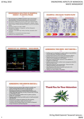 10 May 2010                                                                                                                        ENGINEERING ASPECTS OF BIOMEDICAL
                                                                                                                                                  WASTE MANAGMENT




                                                                                                                       A) Clean Materials                                         B) Soiled Materials
            The management of BMW should be start at the design -
            planning phase of hospital planning and construction :
            Determination of BMW types and sources within the new planned hospital
            Determination of equipment and tools needed to collect , segregate , storage,
            analyze, transport, treatment and disposal of BMW in each area in the planned
            hospital
            Estimating quantities and weights of BMW
            Determination of Employer’s, management and Waste Management
            Committee responsibilities
            Establishing a clear BMW- mgt. working, monitoring and quality control
            procedures
            Establishment of the educational and training strategies                                                 From the            The clean core
                                                                                                                                         on a dedicated           OR                    semi-         To the
                                                                                                                       (SPD)               cart lift or         Surgical              restricted      "soiled"
            Building the risk management policies                                                                   "clean" side
                                                                                                                     of Supply
                                                                                                                                           dedicated
                                                                                                                                         clean elevator
                                                                                                                                                               procedure               corridor     side of SPD



      Jordanian Biomedical Engineering Center- Dr.Eng Walid Salameh Tarawneh May / 2010 BMW   10 May 2010   Jordanian Biomedical Engineering Center- Dr.Eng Walid Salameh Tarawneh May / 2010 BMW     10 May 2010




                                                                                                            1. building-up of a comprehensive system, address responsibilities,
                                                                                                                resource allocation, handling and disposal
                                                                                                            2. gradual improvements of the system and processes within it
                                                                                                            3. Specific personnel need to be assigned to monitor the bio-
                                                                                                                medical waste management in the hospital.
                                                                                                            4. Man power needs and other resources for the BMWM of
                                                                                                                hospital to be addressed.
                                                                                                            5. Quality assessment of bio-medical waste management should be
                                                                                                                done from time to time
                                                                                                            6. Segregated collection and transportation - The use of color
                                                                                                                coding and labeling of hazardous waste
                                                                                                            7. Clear directives in the form of a posters and notice to be
                                                                                                                displayed in all concerned areas
                                                                                                            8. Taking care about Safety of handlers
      Jordanian Biomedical Engineering Center- Dr.Eng Walid Salameh Tarawneh May / 2010 BMW   10 May 2010   Jordanian Biomedical Engineering Center- Dr.Eng Walid Salameh Tarawneh May / 2010 BMW     10 May 2010




      8.     Raising Awareness about risks related to health-care
             waste; training staff and HCW on safe practices.
      9.     Selection of safe and environmentally friendly
             management options, to protect people from hazards
             when collecting, handling, storing, transporting, treating
             or disposing of waste.
      10.    Issue of all protective clothes such as, gloves, aprons,
             masks etc. to all HCW.
      11.    Regular medical check-up (half-yearly) of staff associated
             with BMWM.
      12.    Maintenance of Record registers for this purpose.
      13.    Containers should be robust and leak proof
      14.    Tracking of Bio Medical Waste up to point of Disposal.
      15.    Proper treatment and final disposal.
      Jordanian Biomedical Engineering Center- Dr.Eng Walid Salameh Tarawneh May / 2010 BMW   10 May 2010   Jordanian Biomedical Engineering Center- Dr.Eng Walid Salameh Tarawneh May / 2010 BMW     10 May 2010




                                                                                                                             Dr.Eng Walid Salameh Tarawneh lectures -
                                                                                                                                                               BMW
 