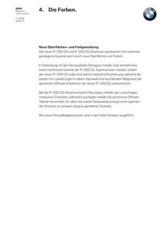 BMW
Medien-       4. Die Farben.
information

11/2009
Seite 12




              Neue Oberﬂächen- und Farbgestaltung.
              Die neuen R 1200 GS und R 1200 GS Adventure signalisieren ihre nochmals
              gesteigerte Dynamik auch durch neue Oberﬂächen und Farben.


              In Verbindung mit der Fahrzeugfarbe Ostragrau metallic matt entsteht eine
              betont technische Variante der R 1200 GS. Saphirschwarz metallic verleiht
              der neuen R 1200 GS indes eine betont maskuline Erscheinung, während die
              beiden Uni-Lackierungen in edlem Alpinweiß und leuchtendem Magmarot die
              sportlichen Offroad-Ambitionen der neuen R 1200 GS unterstreichen.


              Bei der R 1200 GS Adventure betont Rauchgrau metallic den urwüchsigen,
              maskulinen Charakter, während Leuchtgelb metallic die sportlichen Offroad-
              Talente hervorhebt. Vor allem die zweite Farbvariante erzeugt einen spannen-
              den Kontrast zur schwarz-olivgrau gehaltenen Sitzbank.


              Die neuen Drosselklappenstutzen sind in der Farbe Schwarz ausgeführt.
 
