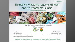 Biomedical Waste Management(BMW)
and it’s Awareness in India
In accordance with BMW Rules, 2016
Coordinator
Dr. Dinesh Bhatia,
Associate Professor & Head,
Department of Biomedical Engineering
Co-Coordinator
Prof. Dibyendu Paul,
Department of Environmental Studies
Established 2017 by the Ministry of Environment and Forests (MoEF), Government of India
ENVIS RP Centre, North Eastern Hill University,
Shillong, Meghalaya
12th March 2017
 