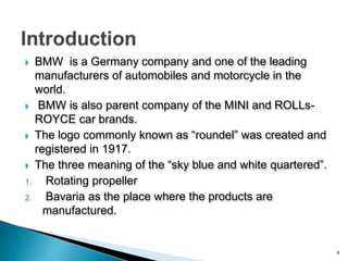  BMW is a Germany company and one of the leading
manufacturers of automobiles and motorcycle in the
world.
 BMW is also parent company of the MINI and ROLLs-
ROYCE car brands.
 The logo commonly known as “roundel” was created and
registered in 1917.
 The three meaning of the “sky blue and white quartered”.
1. Rotating propeller
2. Bavaria as the place where the products are
manufactured.
4
 